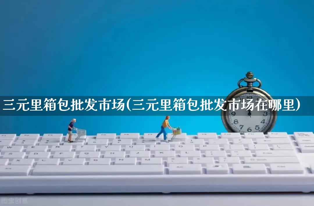 三元里箱包批发市场(三元里箱包批发市场在哪里)_https://www.rzcpcj.com_淘宝运营_第1张