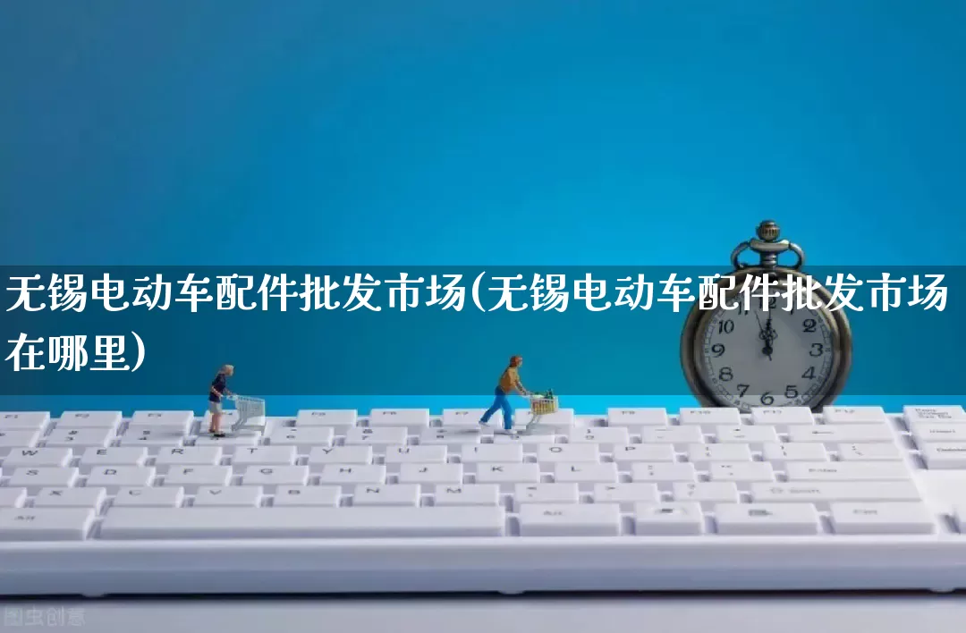 无锡电动车配件批发市场(无锡电动车配件批发市场在哪里)_https://www.rzcpcj.com_天猫运营_第1张