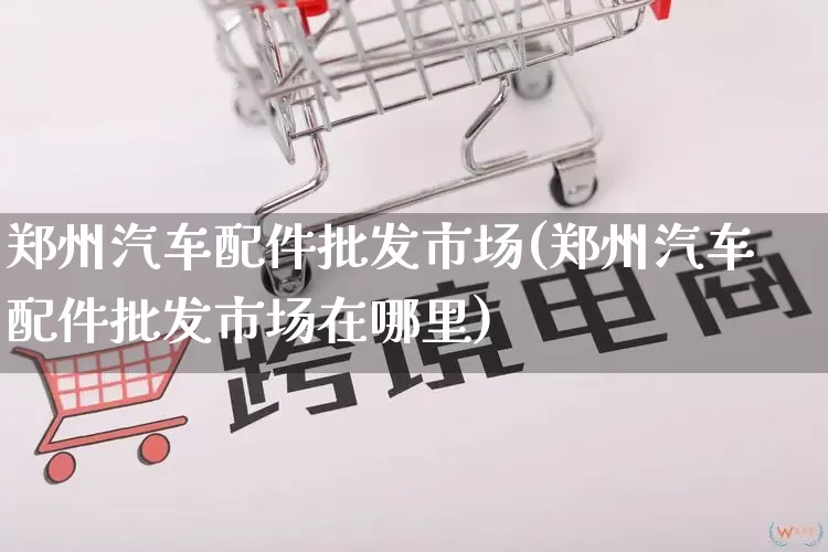 郑州汽车配件批发市场(郑州汽车配件批发市场在哪里)_https://www.rzcpcj.com_淘宝运营_第1张
