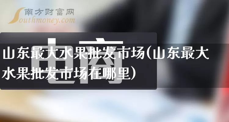 山东最大水果批发市场(山东最大水果批发市场在哪里)_https://www.rzcpcj.com_淘宝运营_第1张