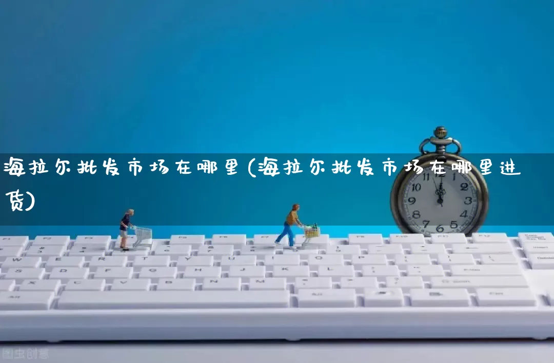 海拉尔批发市场在哪里(海拉尔批发市场在哪里进货)_https://www.rzcpcj.com_直通车_第1张