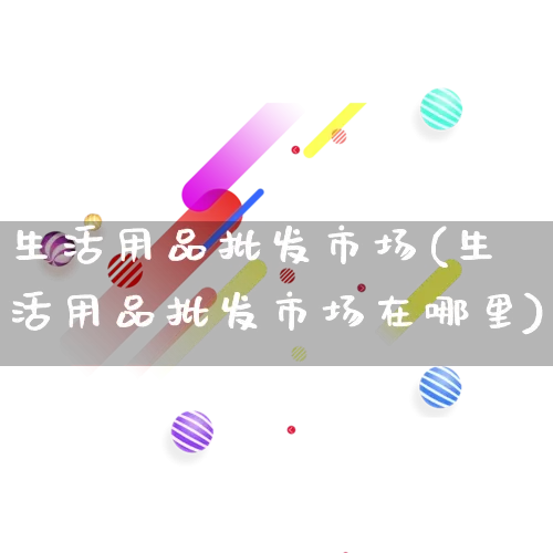 生活用品批发市场(生活用品批发市场在哪里)_https://www.rzcpcj.com_抖音快手_第1张
