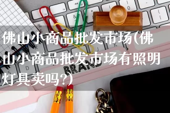 佛山小商品批发市场(佛山小商品批发市场有照明灯具卖吗?)_https://www.rzcpcj.com_淘宝运营_第1张