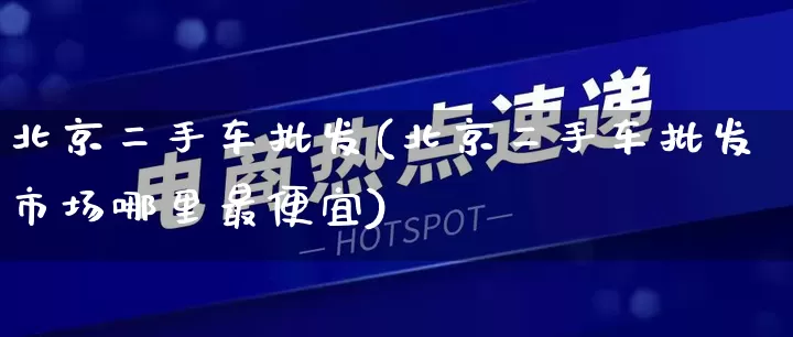 北京二手车批发(北京二手车批发市场哪里最便宜)_https://www.rzcpcj.com_代运营_第1张