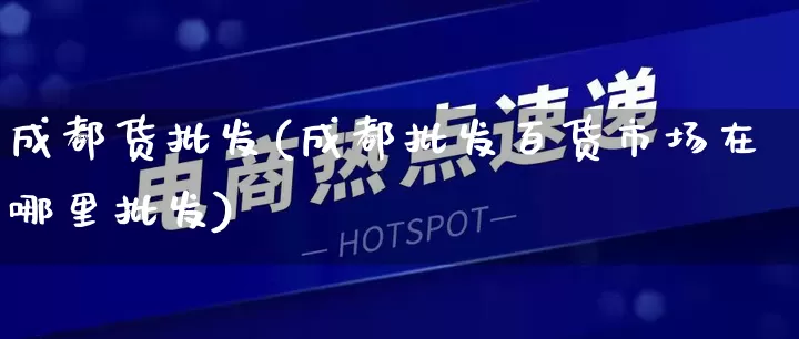 成都货批发(成都批发百货市场在哪里批发)_https://www.rzcpcj.com_抖音快手_第1张