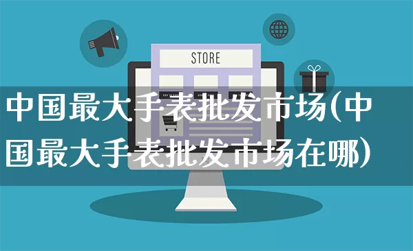 中国最大手表批发市场(中国最大手表批发市场在哪)_https://www.rzcpcj.com_抖音快手_第1张