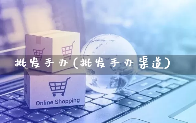 批发手办(批发手办渠道)_https://www.rzcpcj.com_淘宝运营_第1张