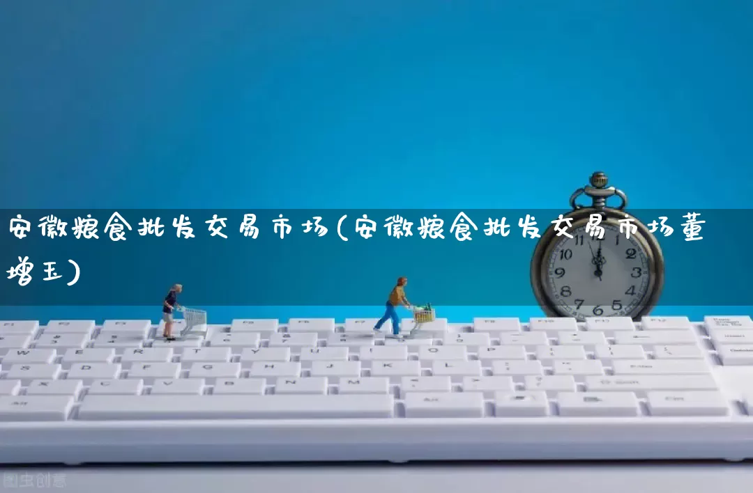 安徽粮食批发交易市场(安徽粮食批发交易市场董增玉)_https://www.rzcpcj.com_直通车_第1张