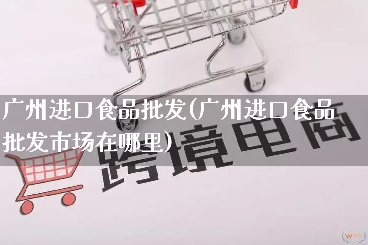 广州进口食品批发(广州进口食品批发市场在哪里)_https://www.rzcpcj.com_直通车_第1张