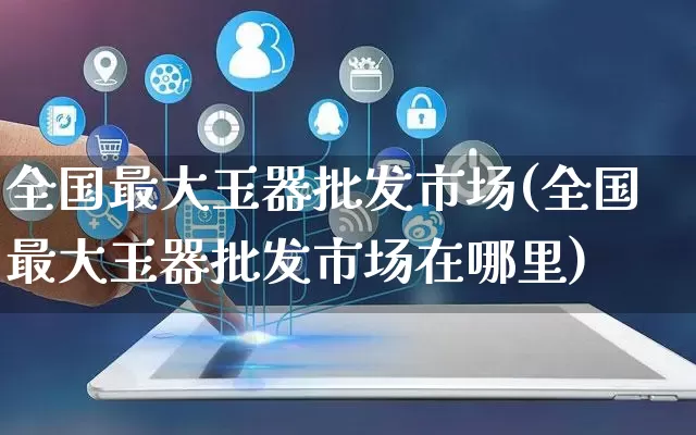 全国最大玉器批发市场(全国最大玉器批发市场在哪里)_https://www.rzcpcj.com_代运营_第1张