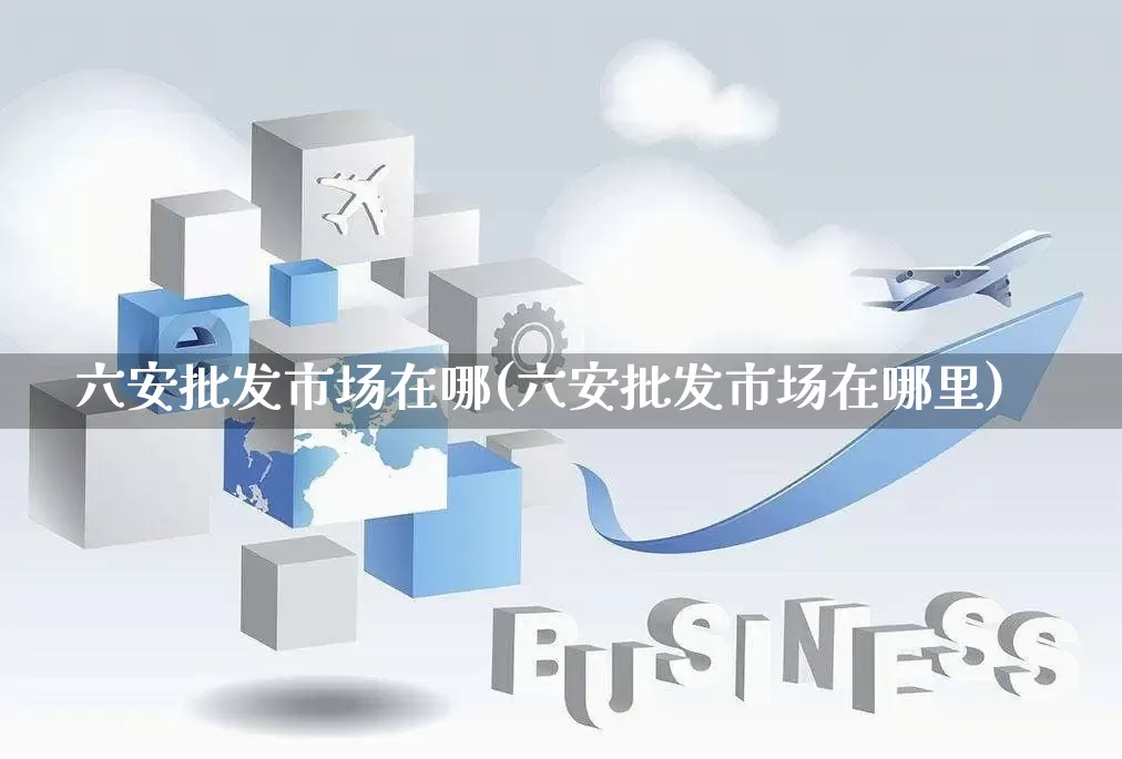 六安批发市场在哪(六安批发市场在哪里)_https://www.rzcpcj.com_直通车_第1张