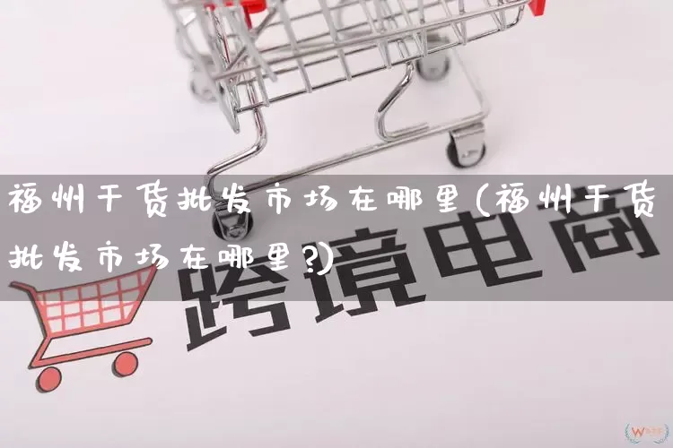 福州干货批发市场在哪里(福州干货批发市场在哪里?)_https://www.rzcpcj.com_天猫运营_第1张
