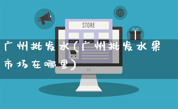 广州批发水(广州批发水果市场在哪里)_https://www.rzcpcj.com_代运营_第1张
