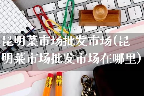 昆明菜市场批发市场(昆明菜市场批发市场在哪里)_https://www.rzcpcj.com_淘宝运营_第1张