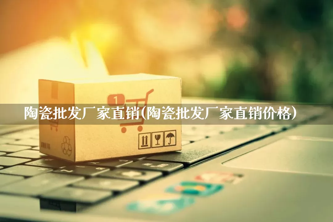 陶瓷批发厂家直销(陶瓷批发厂家直销价格)_https://www.rzcpcj.com_淘宝运营_第1张