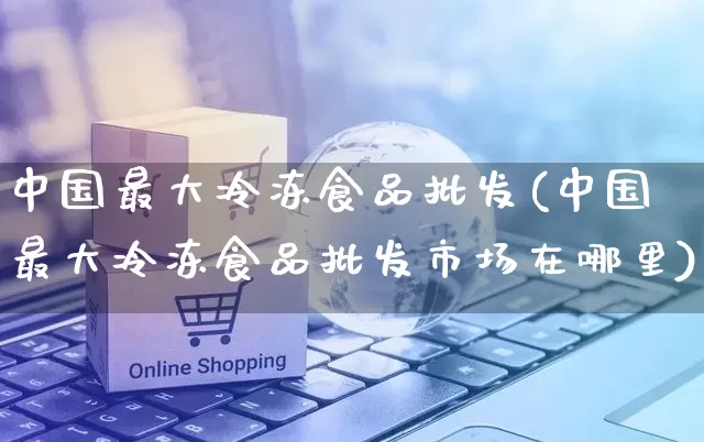 中国最大冷冻食品批发(中国最大冷冻食品批发市场在哪里)_https://www.rzcpcj.com_直通车_第1张