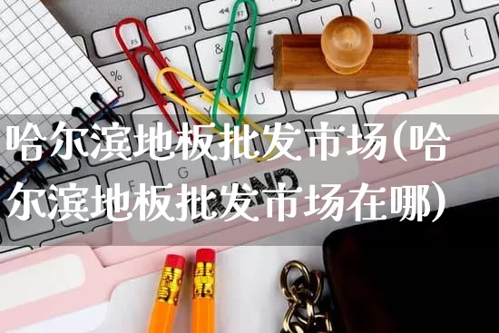 哈尔滨地板批发市场(哈尔滨地板批发市场在哪)_https://www.rzcpcj.com_直通车_第1张