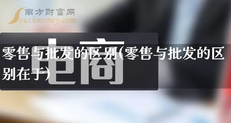 零售与批发的区别(零售与批发的区别在于)_https://www.rzcpcj.com_抖音快手_第1张