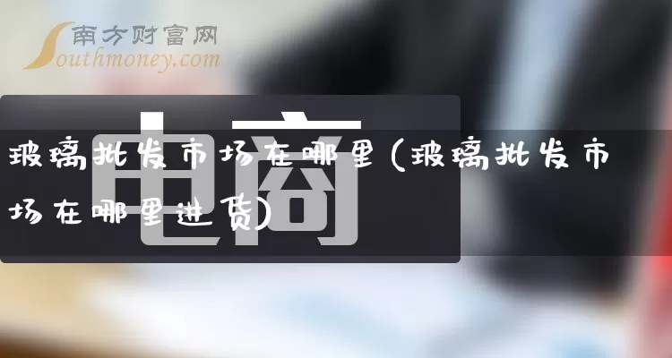 玻璃批发市场在哪里(玻璃批发市场在哪里进货)_https://www.rzcpcj.com_淘宝运营_第1张