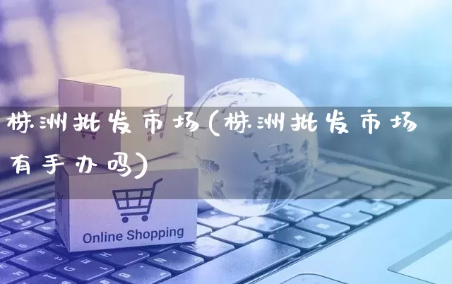 株洲批发市场(株洲批发市场有手办吗)_https://www.rzcpcj.com_抖音快手_第1张