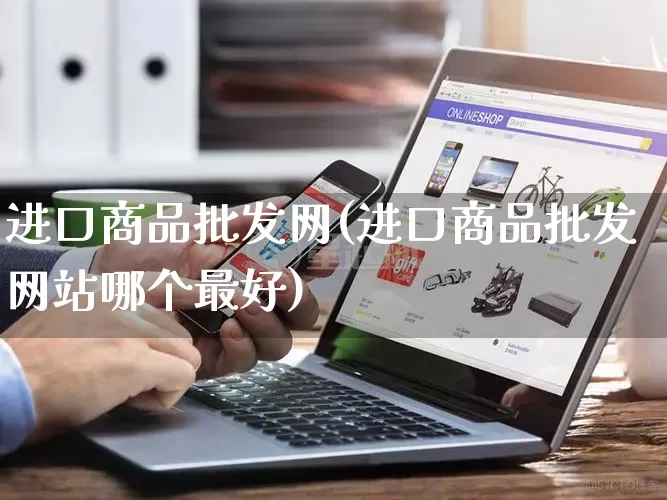 进口商品批发网(进口商品批发网站哪个最好)_https://www.rzcpcj.com_淘宝运营_第1张