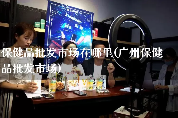 保健品批发市场在哪里(广州保健品批发市场)_https://www.rzcpcj.com_抖音快手_第1张