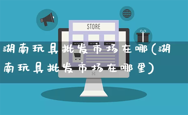 湖南玩具批发市场在哪(湖南玩具批发市场在哪里)_https://www.rzcpcj.com_开网店_第1张