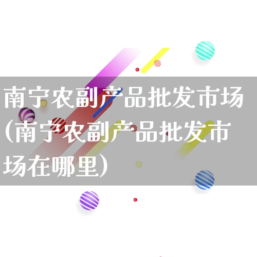 南宁农副产品批发市场(南宁农副产品批发市场在哪里)_https://www.rzcpcj.com_天猫运营_第1张