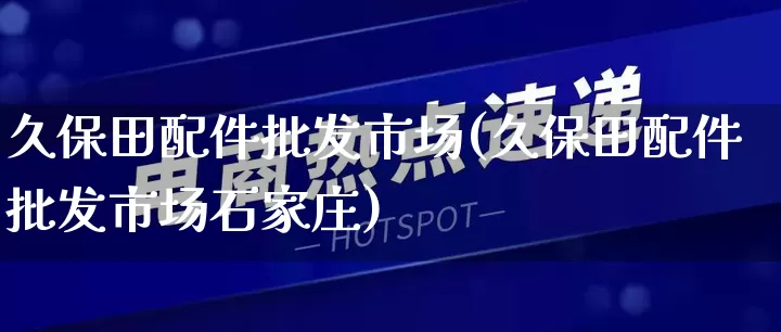 久保田配件批发市场(久保田配件批发市场石家庄)_https://www.rzcpcj.com_淘宝运营_第1张