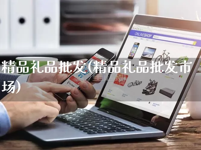 精品礼品批发(精品礼品批发市场)_https://www.rzcpcj.com_抖音快手_第1张