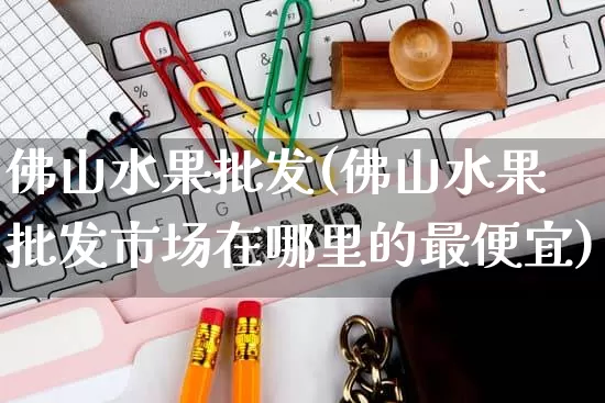 佛山水果批发(佛山水果批发市场在哪里的最便宜)_https://www.rzcpcj.com_开网店_第1张