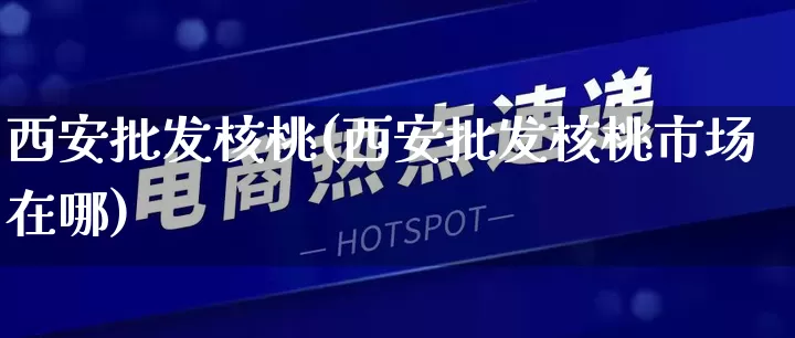 西安批发核桃(西安批发核桃市场在哪)_https://www.rzcpcj.com_代运营_第1张