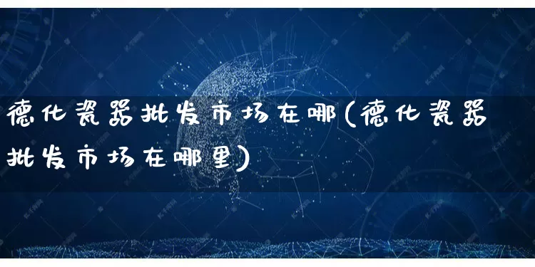 德化瓷器批发市场在哪(德化瓷器批发市场在哪里)_https://www.rzcpcj.com_直通车_第1张