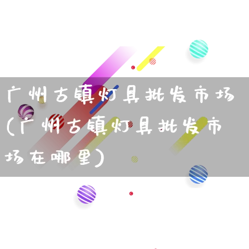 广州古镇灯具批发市场(广州古镇灯具批发市场在哪里)_https://www.rzcpcj.com_代运营_第1张
