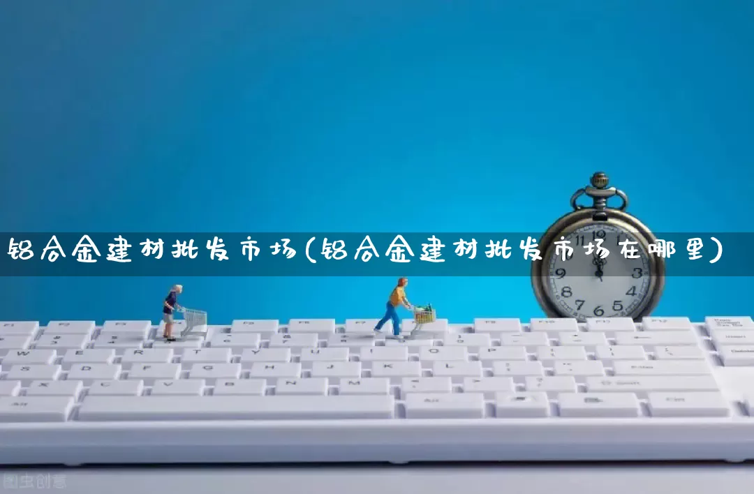 铝合金建材批发市场(铝合金建材批发市场在哪里)_https://www.rzcpcj.com_直通车_第1张